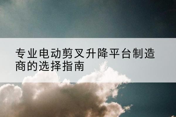 山海关电动剪叉升降平台厂家-专业电动剪叉升降平台制造商的选择指南