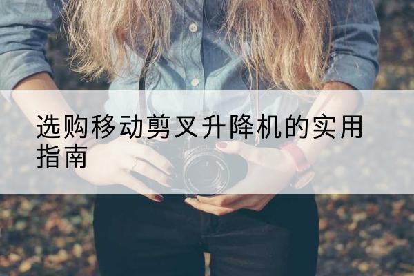 山海关移动剪叉升降机怎么选-选购移动剪叉升降机的实用指南