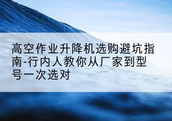 山海关升降平台厂家-高空作业升降机选购避坑指南-行内人教你从厂家到型号一次选对