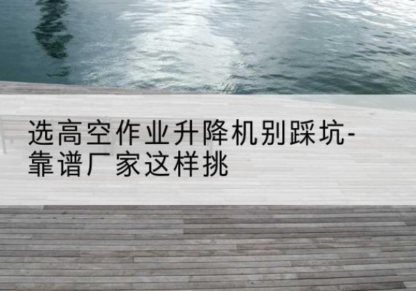 山海关剪叉式升降机厂家-选高空作业升降机别踩坑-靠谱厂家这样挑
