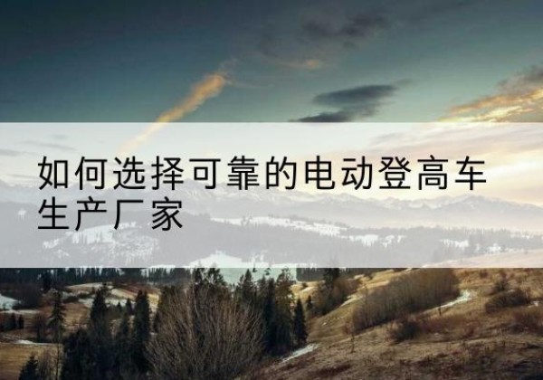 山海关电动登高车厂家-如何选择可靠的电动登高车生产厂家