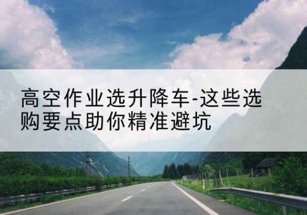 山海关升降车厂家-高空作业选升降车-这些选购要点助你*避坑