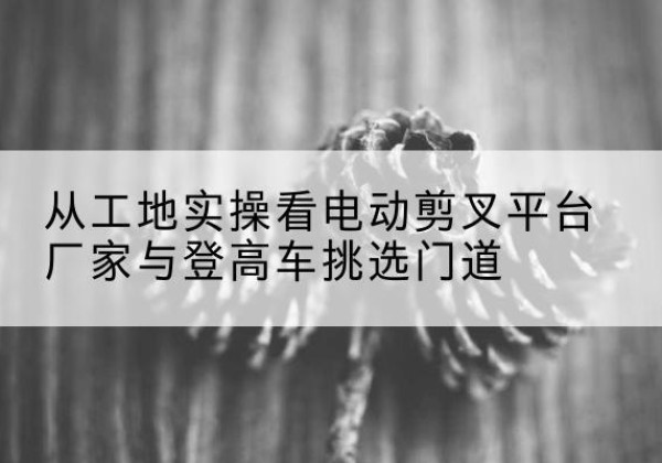山海关电动剪叉升降平台厂家-从工地实操看电动剪叉平台厂家与登高车挑选门道