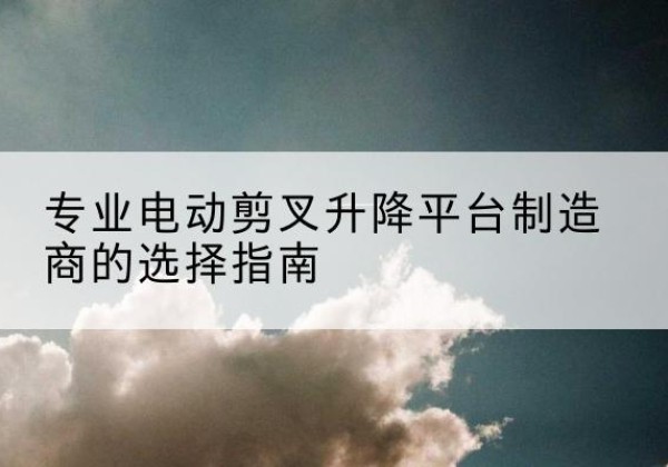 山海关电动剪叉升降平台厂家-专业电动剪叉升降平台制造商的选择指南